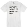Not Yet I Want To Hear Beg You Custom T-shirt