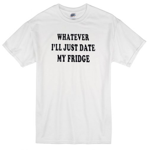 whatever ill just date my fridge T-shirt
